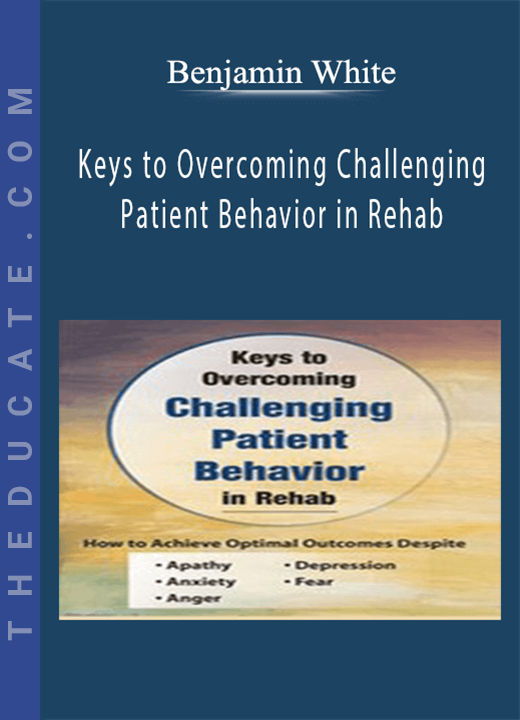 Benjamin White - Keys to Overcoming Challenging Patient Behavior in Rehab: How to Achieve Optimal Outcomes Despite Apathy, Anxiety, Anger, Depression, & Fear